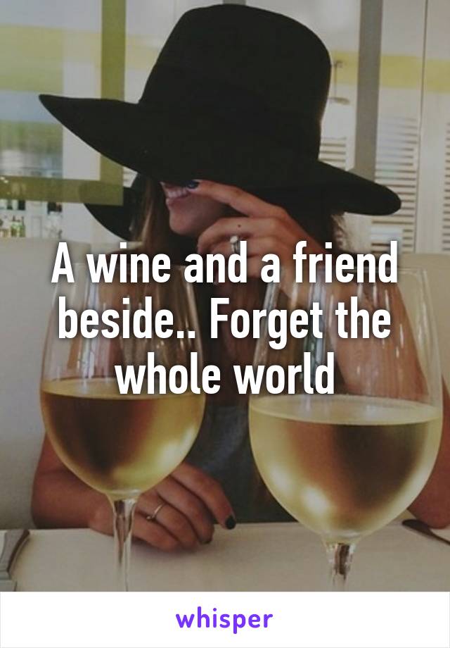 A wine and a friend beside.. Forget the whole world