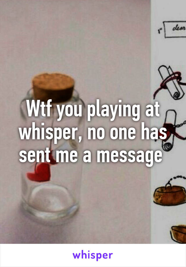 Wtf you playing at whisper, no one has sent me a message 