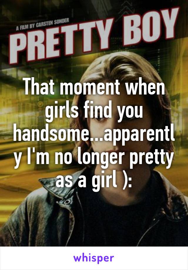 That moment when girls find you handsome...apparently I'm no longer pretty as a girl ):