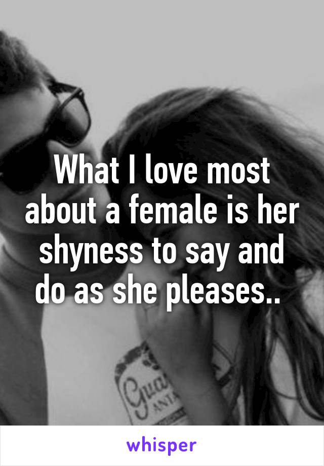 What I love most about a female is her shyness to say and do as she pleases.. 