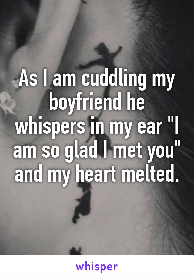 As I am cuddling my boyfriend he whispers in my ear "I am so glad I met you" and my heart melted. 