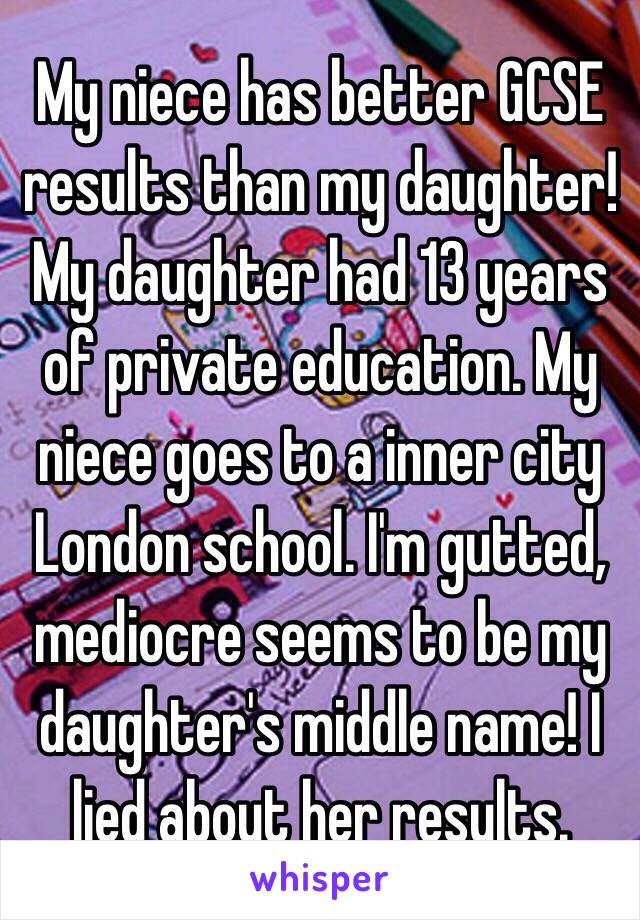 My niece has better GCSE results than my daughter! My daughter had 13 years of private education. My niece goes to a inner city London school. I'm gutted, mediocre seems to be my daughter's middle name! I lied about her results. 