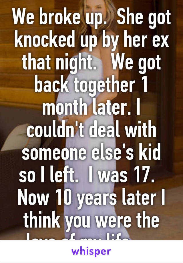 We broke up.  She got knocked up by her ex that night.   We got back together 1 month later. I couldn't deal with someone else's kid so I left.  I was 17.   Now 10 years later I think you were the love of my life.     