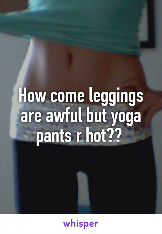 How come leggings are awful but yoga pants r hot?? 