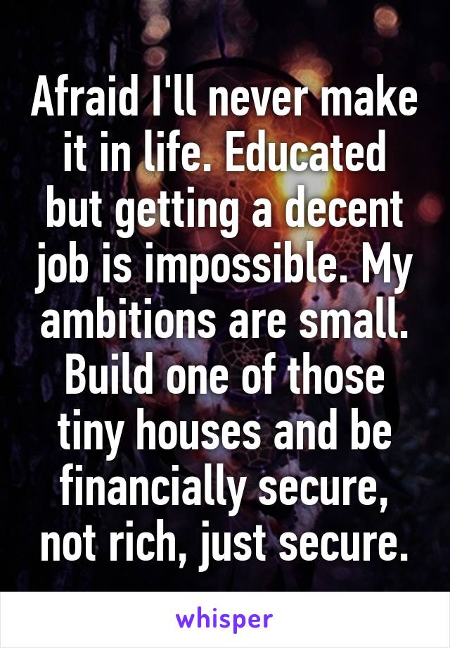 Afraid I'll never make it in life. Educated but getting a decent job is impossible. My ambitions are small. Build one of those tiny houses and be financially secure, not rich, just secure.