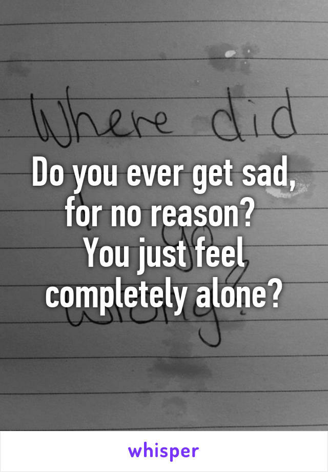 Do you ever get sad, for no reason? 
You just feel completely alone?