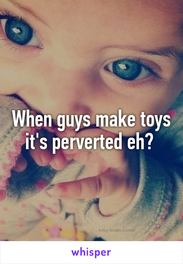 When guys make toys it's perverted eh? 