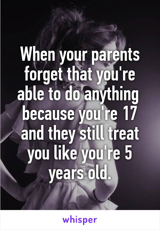 When your parents forget that you're able to do anything  because you're 17 and they still treat you like you're 5 years old.