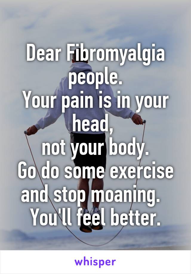 Dear Fibromyalgia people.
Your pain is in your head, 
not your body.
Go do some exercise and stop moaning.  
You'll feel better.