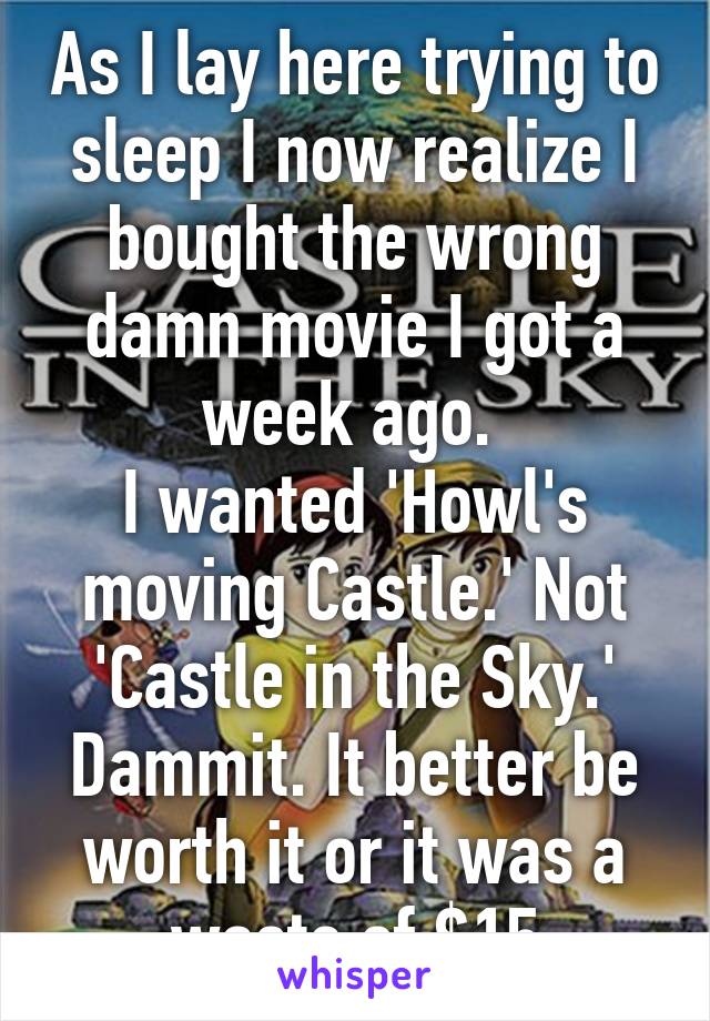 As I lay here trying to sleep I now realize I bought the wrong damn movie I got a week ago. 
I wanted 'Howl's moving Castle.' Not 'Castle in the Sky.'
Dammit. It better be worth it or it was a waste of $15