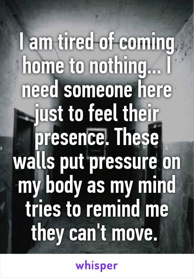 I am tired of coming home to nothing... I need someone here just to feel their presence. These walls put pressure on my body as my mind tries to remind me they can't move. 