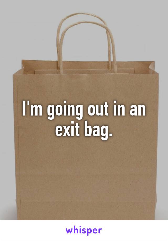 I'm going out in an exit bag.