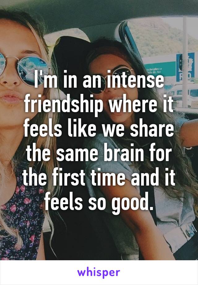 I'm in an intense friendship where it feels like we share the same brain for the first time and it feels so good.