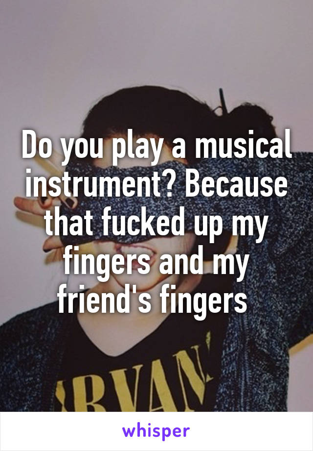 Do you play a musical instrument? Because that fucked up my fingers and my friend's fingers 