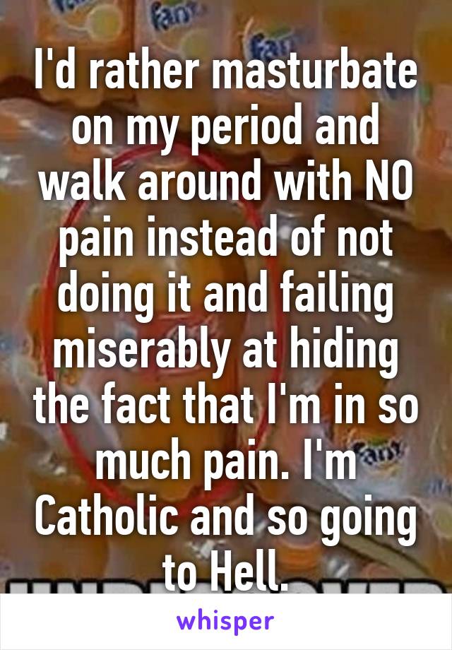 I'd rather masturbate on my period and walk around with NO pain instead of not doing it and failing miserably at hiding the fact that I'm in so much pain. I'm Catholic and so going to Hell.