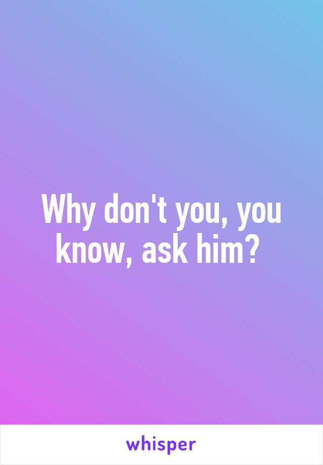 Why don't you, you know, ask him? 