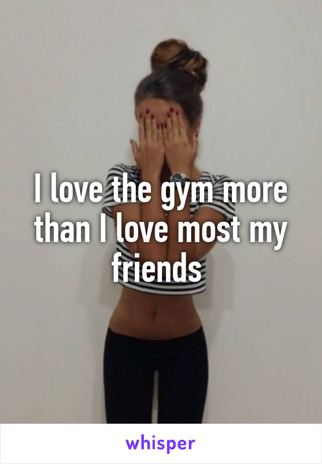 I love the gym more than I love most my friends 