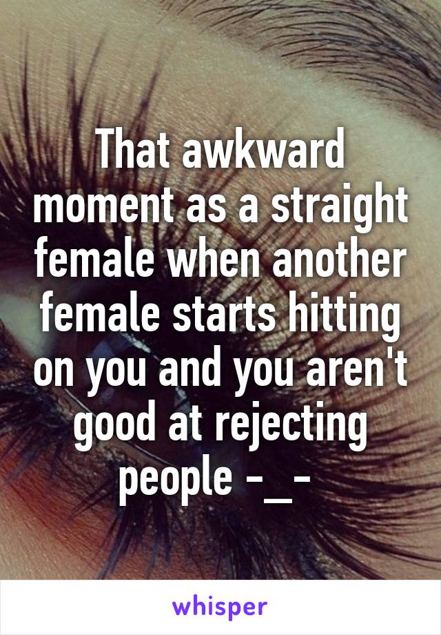 That awkward moment as a straight female when another female starts hitting on you and you aren't good at rejecting people -_- 