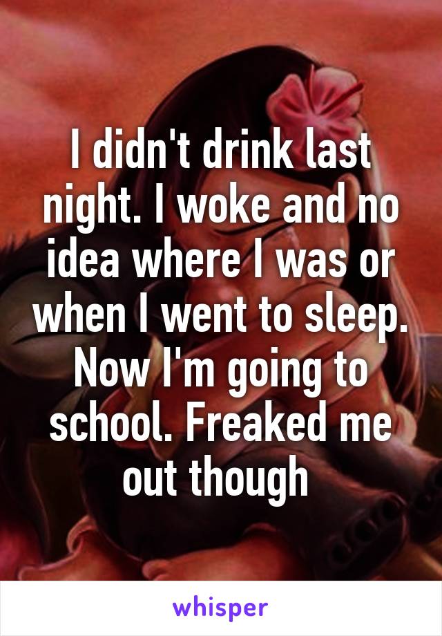 I didn't drink last night. I woke and no idea where I was or when I went to sleep. Now I'm going to school. Freaked me out though 