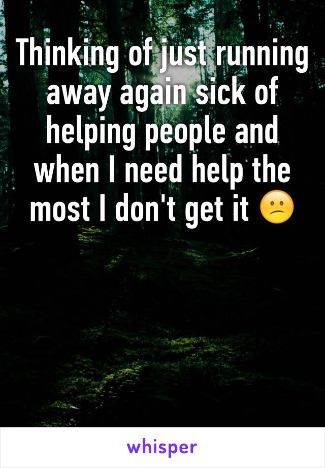 Thinking of just running away again sick of helping people and when I need help the most I don't get it 😕