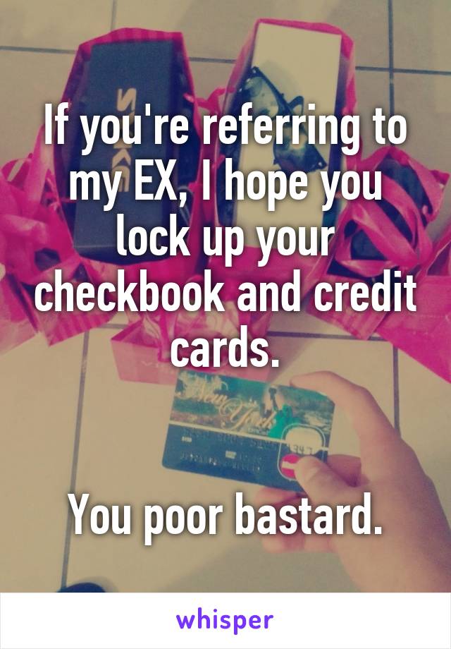 If you're referring to my EX, I hope you lock up your checkbook and credit cards.


You poor bastard.