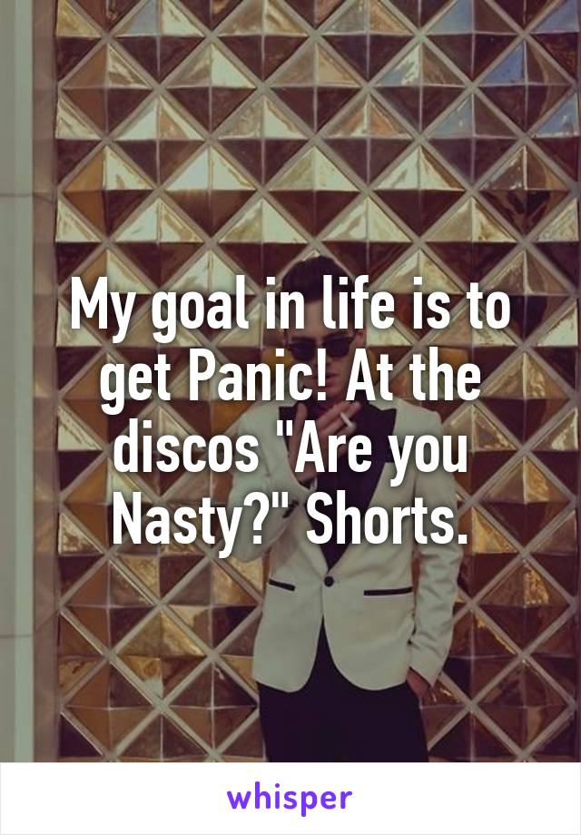 My goal in life is to get Panic! At the discos "Are you Nasty?" Shorts.