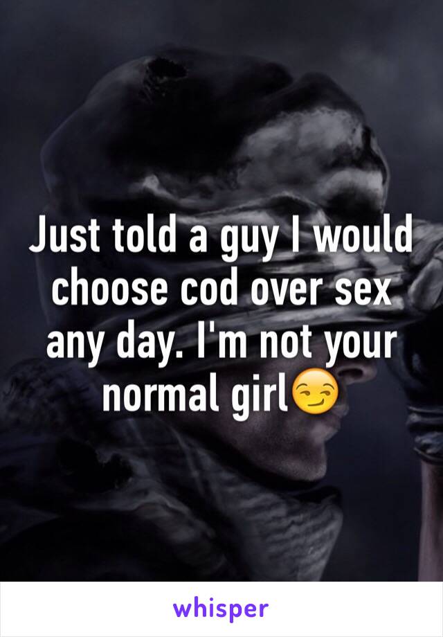 Just told a guy I would choose cod over sex any day. I'm not your normal girl😏