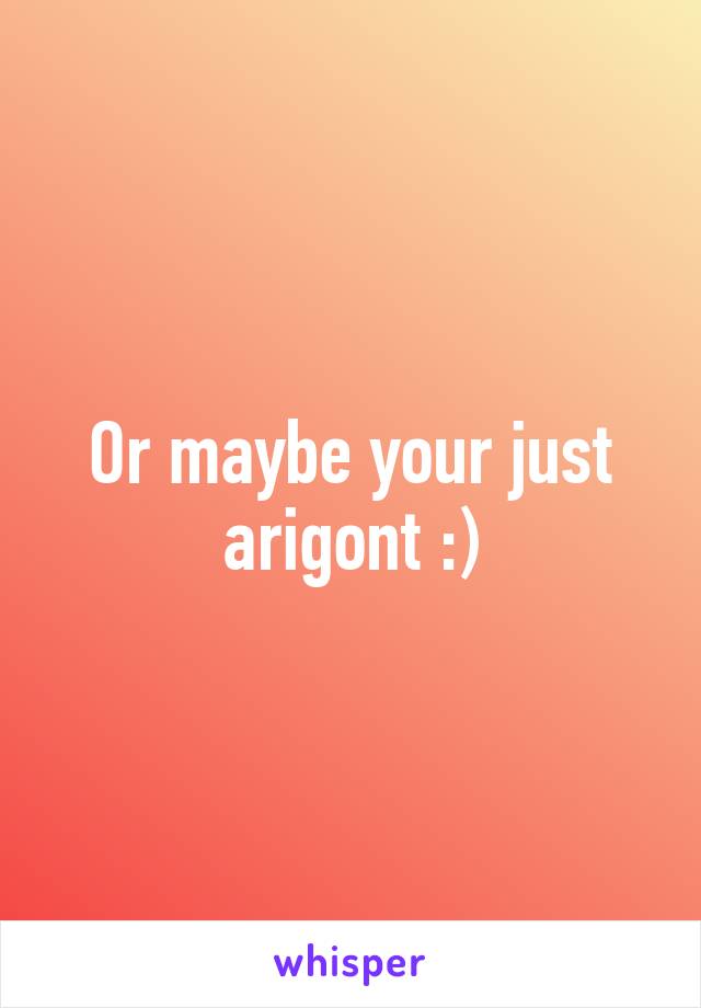 Or maybe your just arigont :)