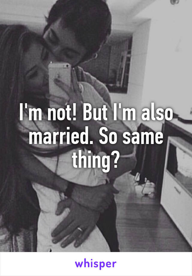 I'm not! But I'm also married. So same thing?