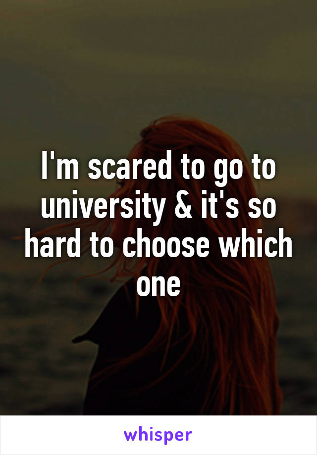 I'm scared to go to university & it's so hard to choose which one