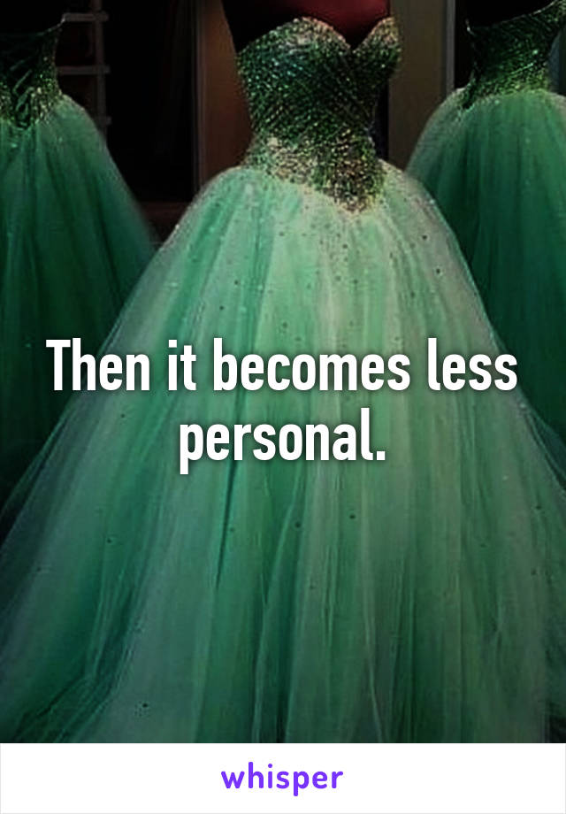 Then it becomes less personal.