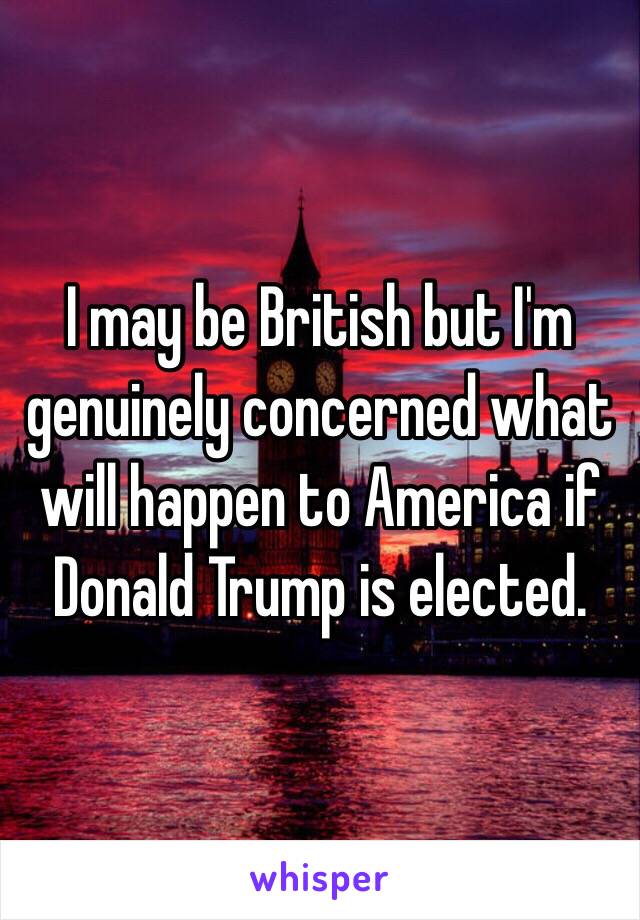 I may be British but I'm genuinely concerned what will happen to America if Donald Trump is elected.