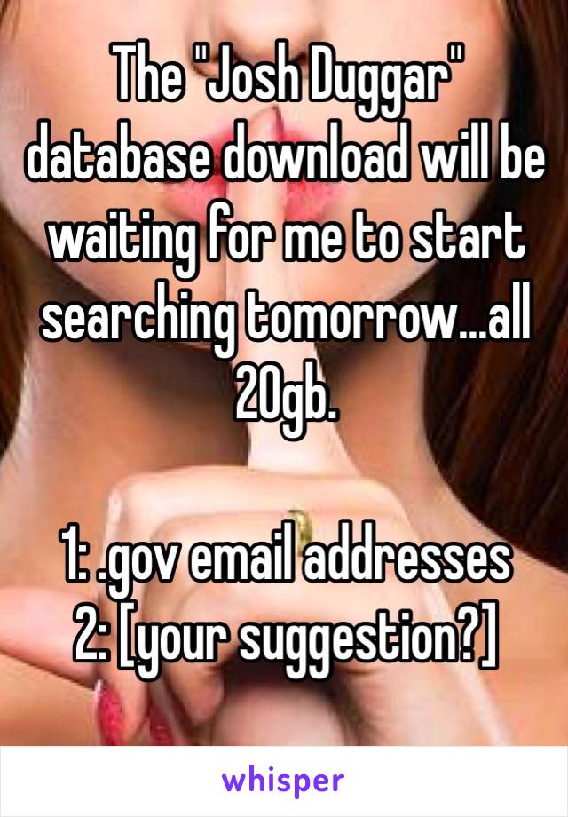 The "Josh Duggar" database download will be waiting for me to start searching tomorrow...all 20gb. 

1: .gov email addresses
2: [your suggestion?]

