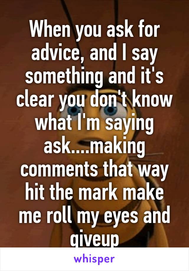 When you ask for advice, and I say something and it's clear you don't know what I'm saying ask....making comments that way hit the mark make me roll my eyes and giveup