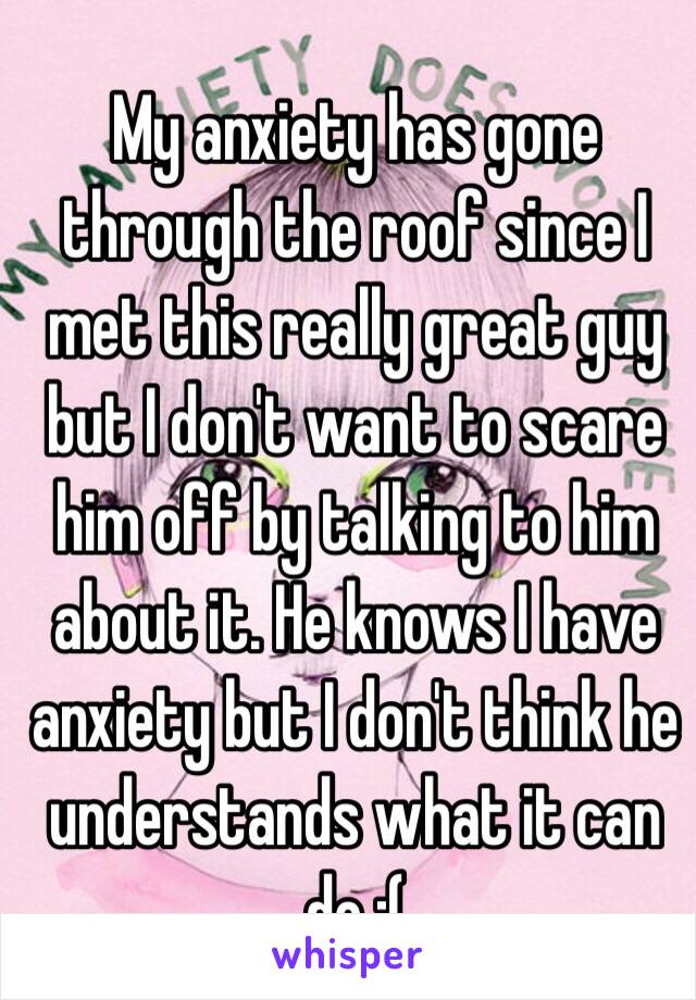 My anxiety has gone through the roof since I met this really great guy but I don't want to scare him off by talking to him about it. He knows I have anxiety but I don't think he understands what it can do :(