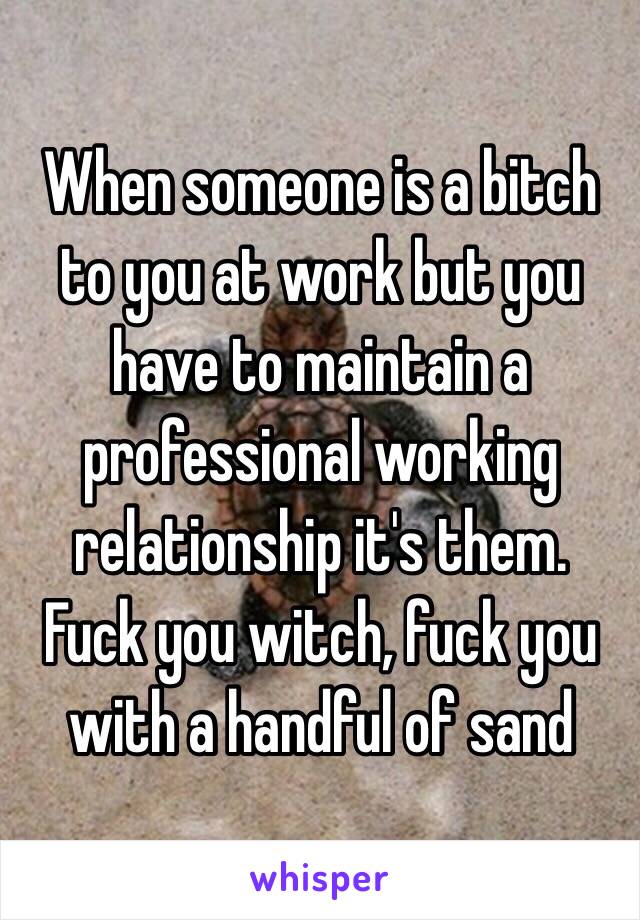 When someone is a bitch to you at work but you have to maintain a professional working relationship it's them.   Fuck you witch, fuck you with a handful of sand