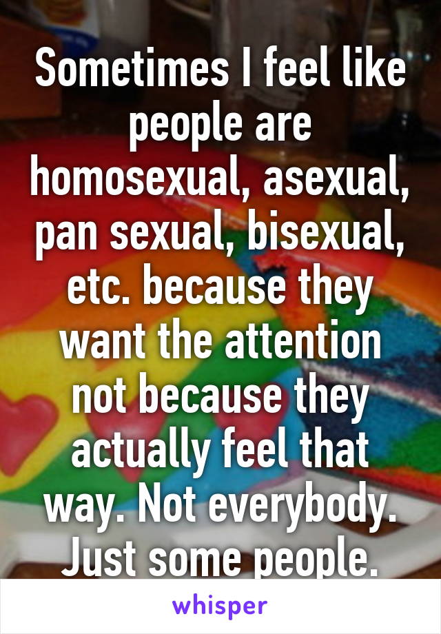 Sometimes I feel like people are homosexual, asexual, pan sexual, bisexual, etc. because they want the attention not because they actually feel that way. Not everybody. Just some people.