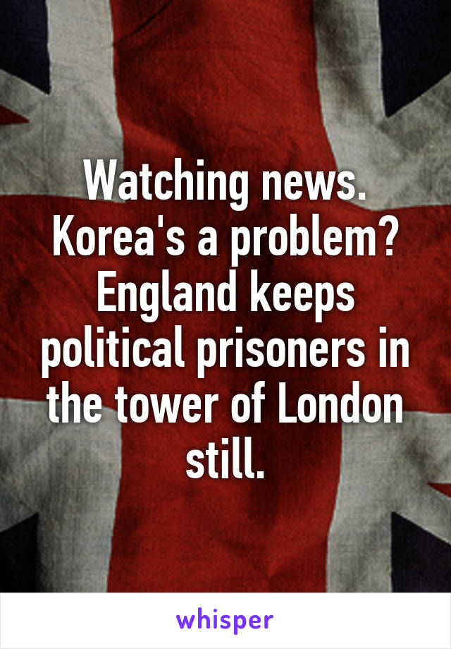 Watching news.
Korea's a problem?
England keeps political prisoners in the tower of London still.