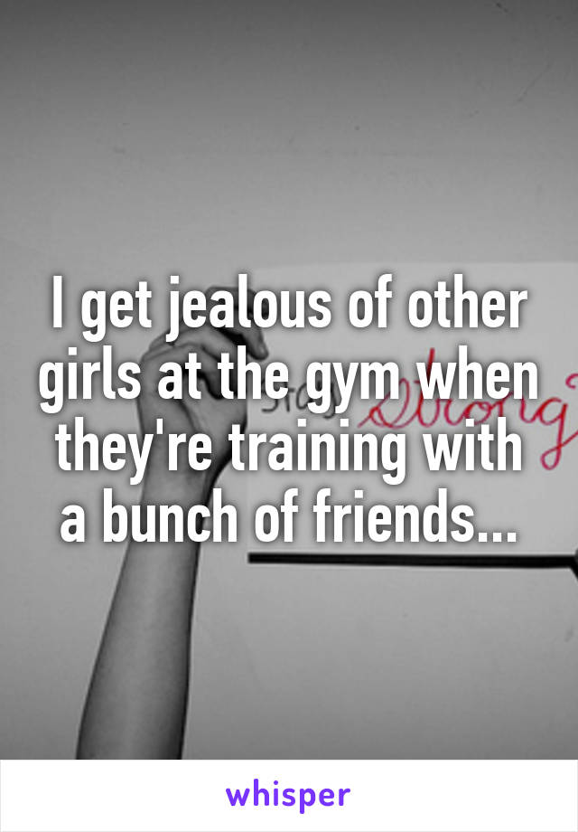 I get jealous of other girls at the gym when they're training with a bunch of friends...