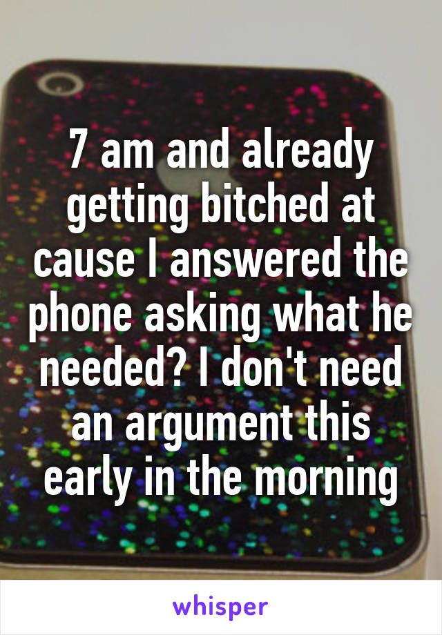 7 am and already getting bitched at cause I answered the phone asking what he needed? I don't need an argument this early in the morning