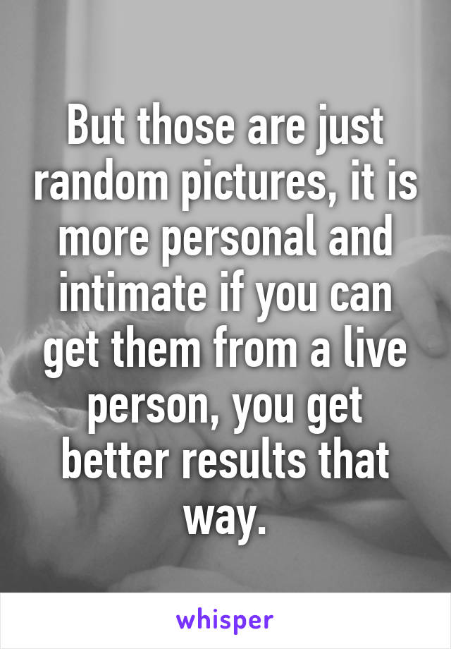 But those are just random pictures, it is more personal and intimate if you can get them from a live person, you get better results that way.