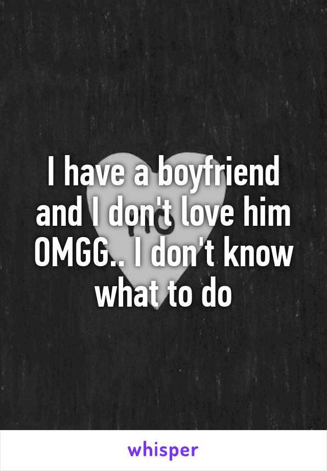 I have a boyfriend and I don't love him OMGG.. I don't know what to do