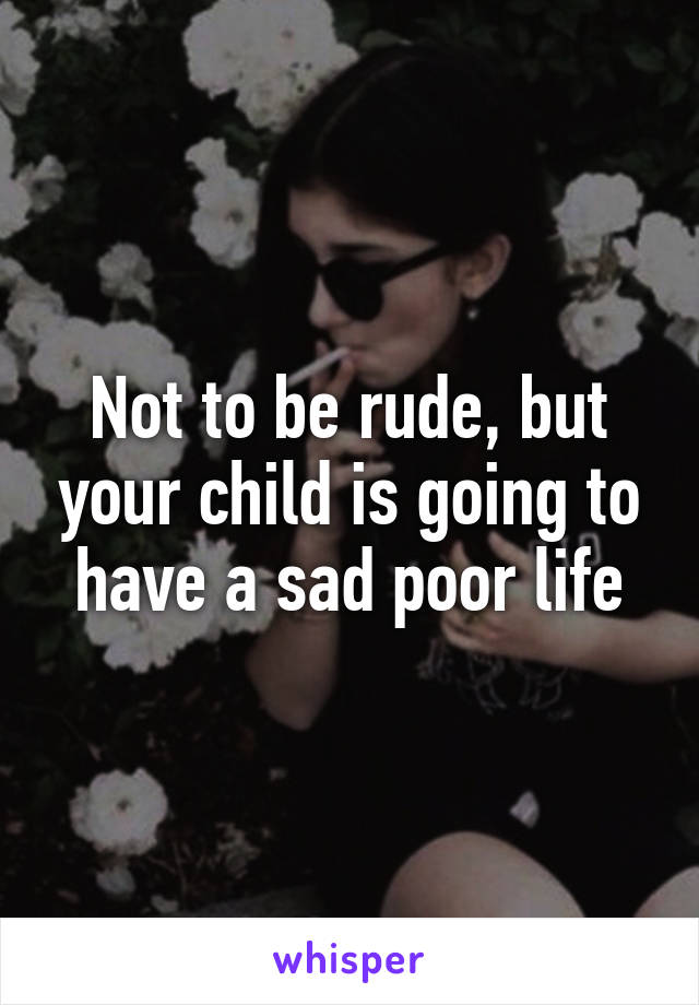 Not to be rude, but your child is going to have a sad poor life