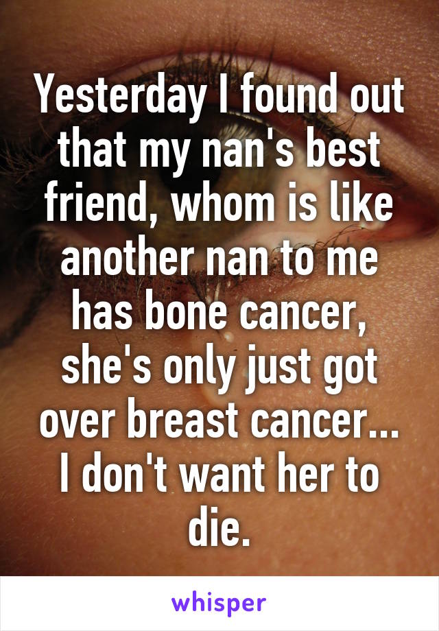 Yesterday I found out that my nan's best friend, whom is like another nan to me has bone cancer, she's only just got over breast cancer... I don't want her to die.