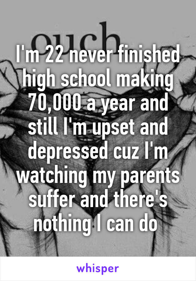 I'm 22 never finished high school making 70,000 a year and still I'm upset and depressed cuz I'm watching my parents suffer and there's nothing I can do 