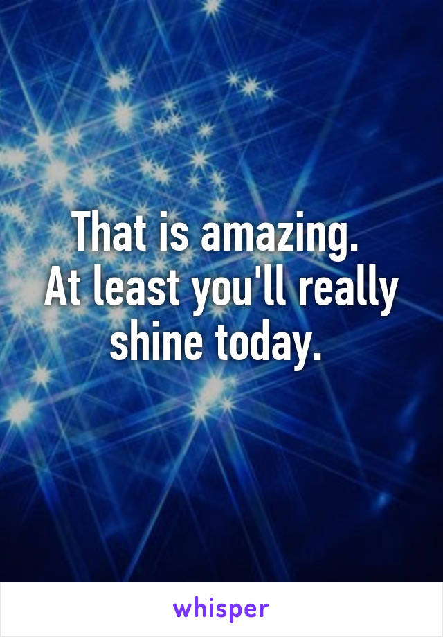 That is amazing. 
At least you'll really shine today. 
