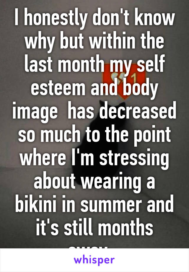 I honestly don't know why but within the last month my self esteem and body image  has decreased so much to the point where I'm stressing about wearing a bikini in summer and it's still months away...