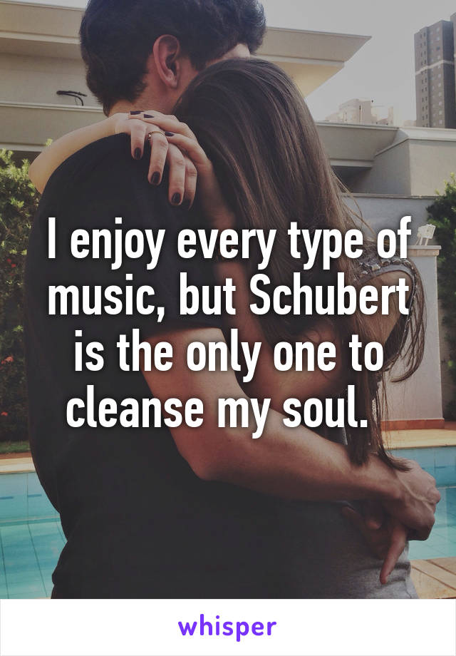 I enjoy every type of music, but Schubert is the only one to cleanse my soul.  