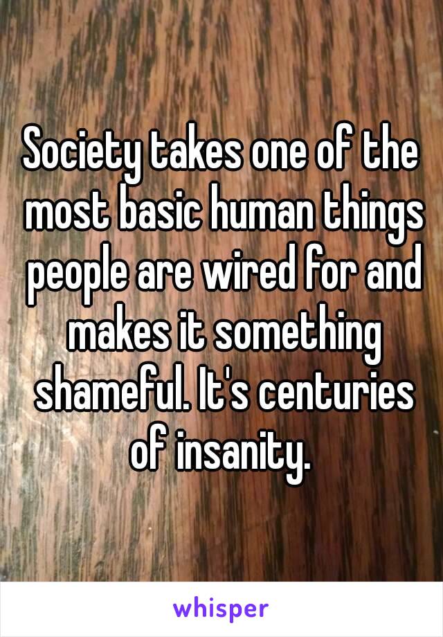 Society takes one of the most basic human things people are wired for and makes it something shameful. It's centuries of insanity. 