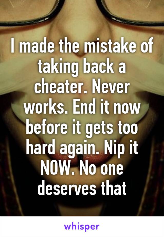 I made the mistake of taking back a cheater. Never works. End it now before it gets too hard again. Nip it NOW. No one deserves that